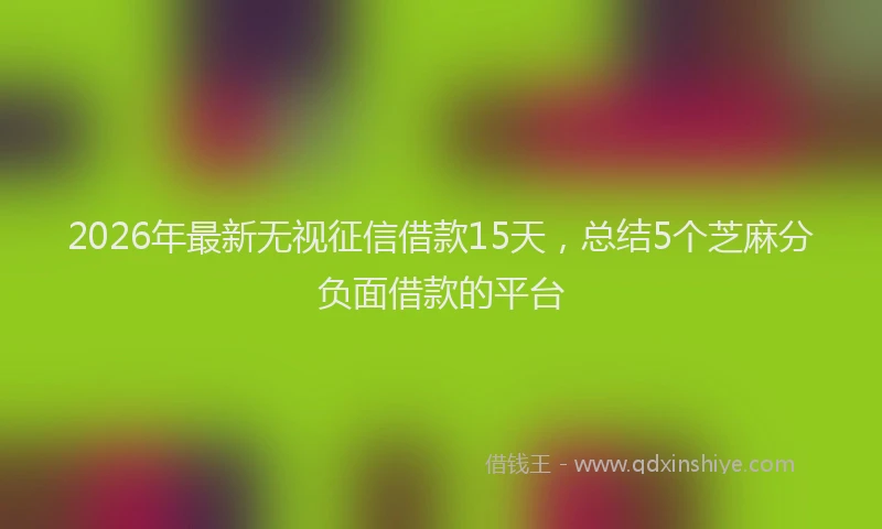 2026年最新无视征信借款15天，总结5个芝麻分负面借款的平台