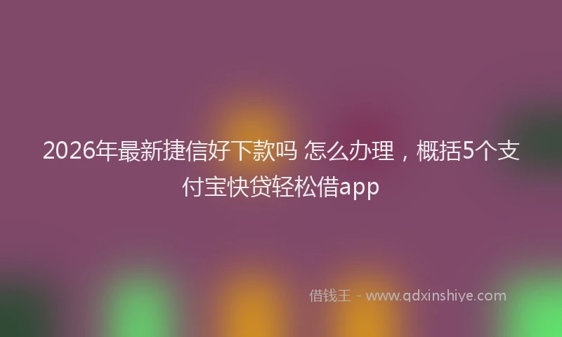 2026年最新捷信好下款吗 怎么办理，概括5个支付宝快贷轻松借app