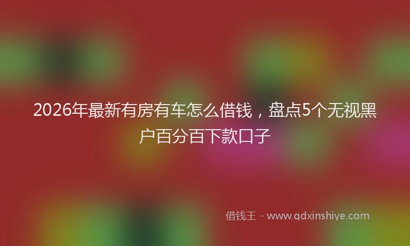 2026年最新有房有车怎么借钱，盘点5个无视黑户百分百下款口子