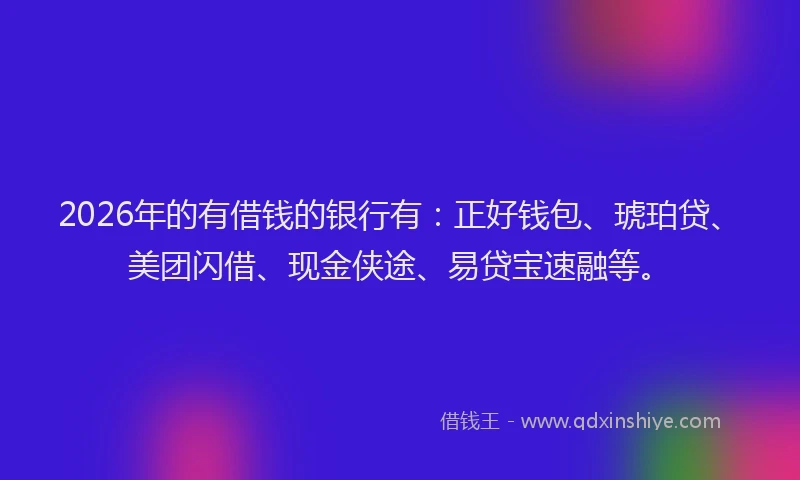 2026年的有借钱的银行有：正好钱包、琥珀贷、美团闪借、现金侠途、易贷宝速融等。