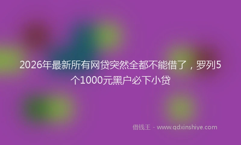 2026年最新所有网贷突然全都不能借了，罗列5个1000元黑户必下小贷