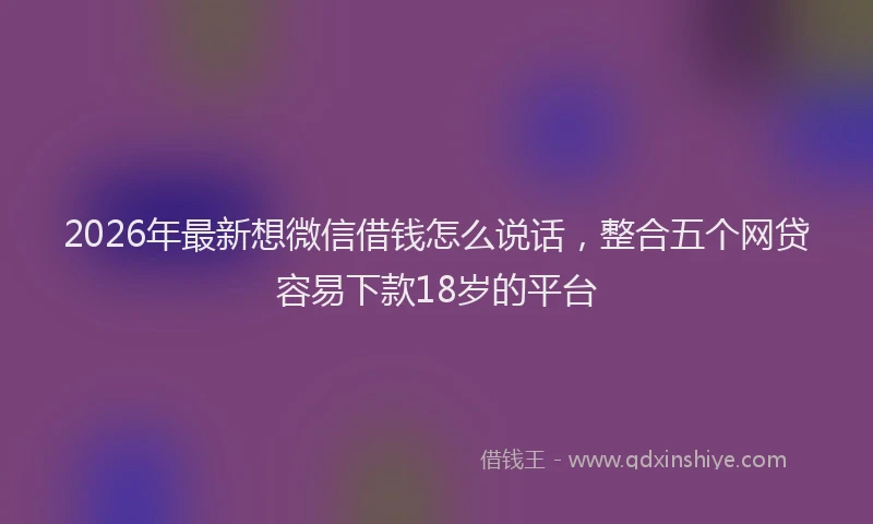 2026年最新想微信借钱怎么说话，整合五个网贷容易下款18岁的平台