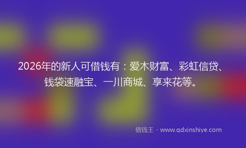 2026年的新人可借钱有：爱木财富、彩虹信贷、钱袋速融宝、一川商城、享来花等。