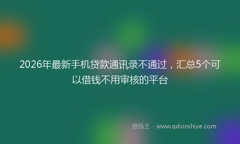 2026年最新手机贷款通讯录不通过，汇总5个可以借钱不用审核的平台