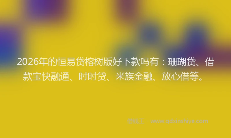 2026年的恒易贷榕树版好下款吗有：珊瑚贷、借款宝快融通、时时贷、米族金融、放心借等。