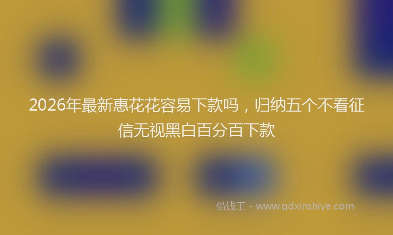 2026年最新惠花花容易下款吗，归纳五个不看征信无视黑白百分百下款