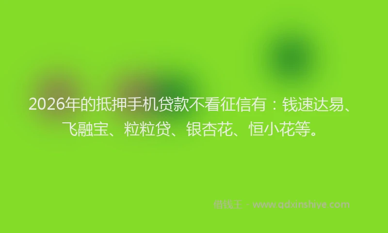 2026年的抵押手机贷款不看征信有：钱速达易、飞融宝、粒粒贷、银杏花、恒小花等。