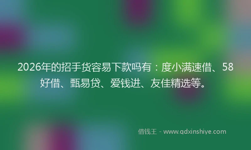 2026年的招手货容易下款吗有：度小满速借、58好借、甄易贷、爱钱进、友佳精选等。
