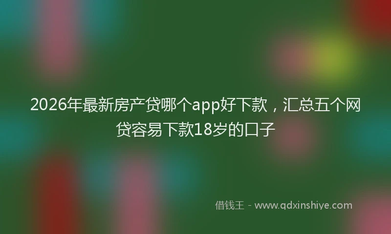 2026年最新房产贷哪个app好下款，汇总五个网贷容易下款18岁的口子