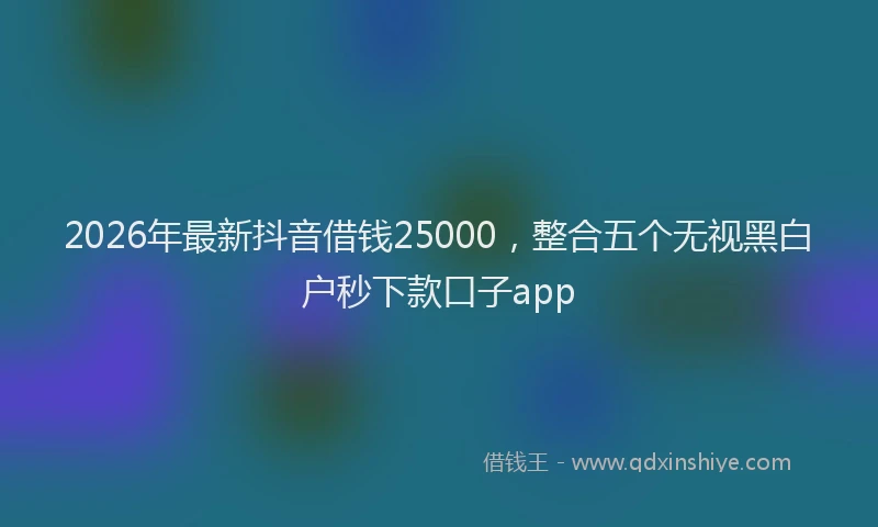 2026年最新抖音借钱25000，整合五个无视黑白户秒下款口子app