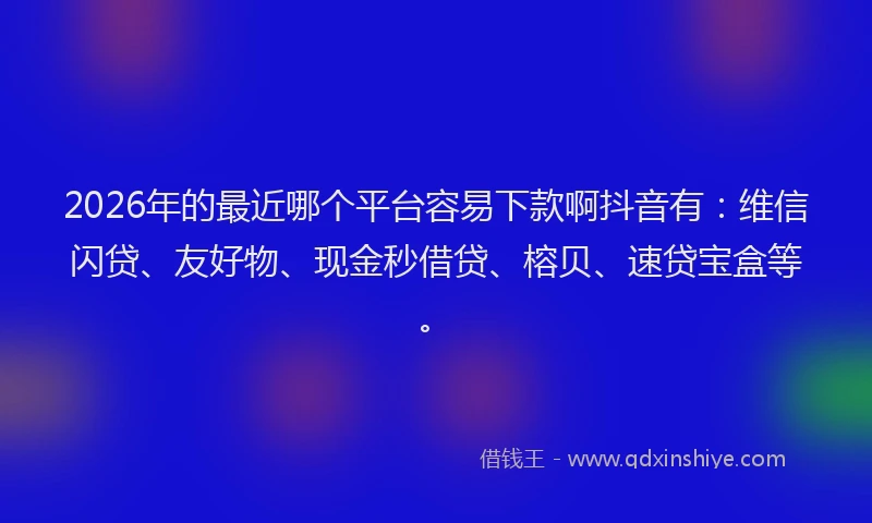 2026年的最近哪个平台容易下款啊抖音有：维信闪贷、友好物、现金秒借贷、榕贝、速贷宝盒等。