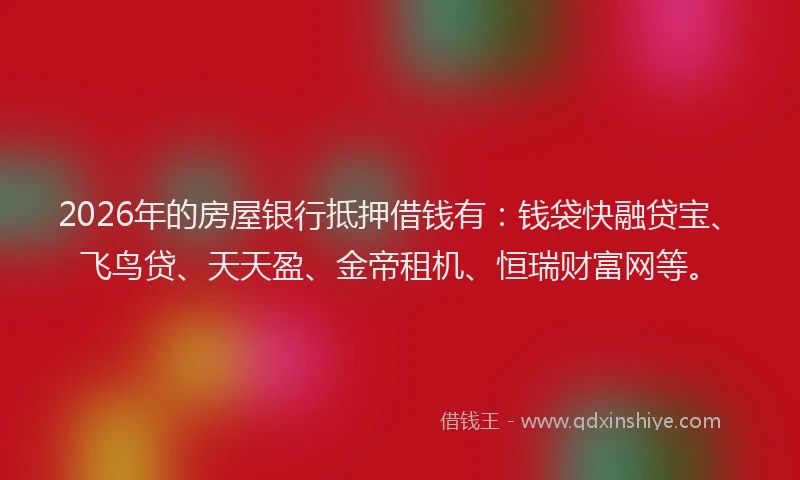 2026年的房屋银行抵押借钱有：钱袋快融贷宝、飞鸟贷、天天盈、金帝租机、恒瑞财富网等。