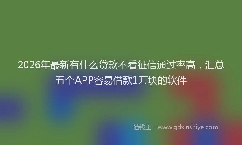 2026年最新有什么贷款不看征信通过率高，汇总五个APP容易借款1万块的软件