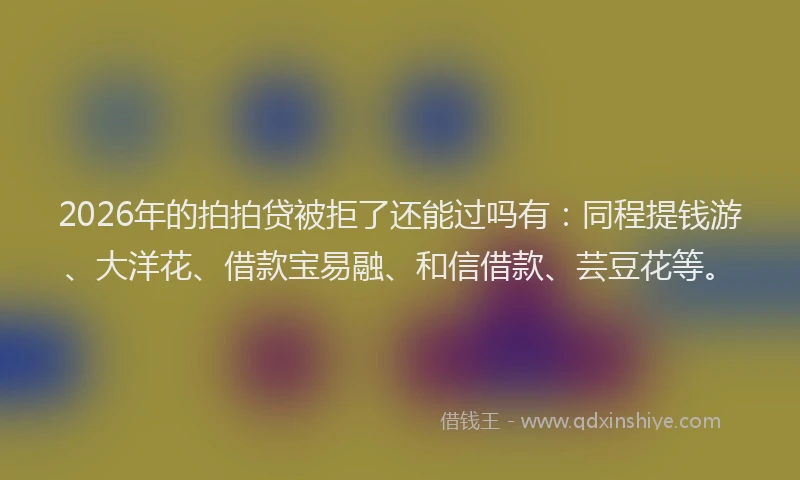 2026年的拍拍贷被拒了还能过吗有：同程提钱游、大洋花、借款宝易融、和信借款、芸豆花等。