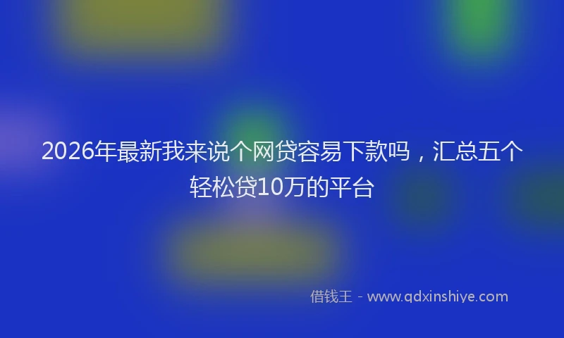 2026年最新我来说个网贷容易下款吗，汇总五个轻松贷10万的平台