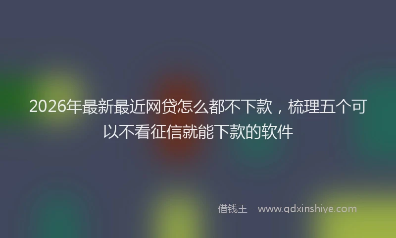 2026年最新最近网贷怎么都不下款，梳理五个可以不看征信就能下款的软件