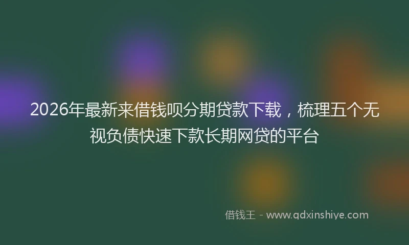 2026年最新来借钱呗分期贷款下载，梳理五个无视负债快速下款长期网贷的平台