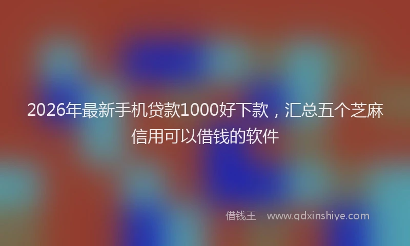 2026年最新手机贷款1000好下款，汇总五个芝麻信用可以借钱的软件