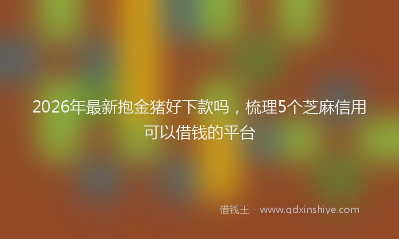 2026年最新抱金猪好下款吗，梳理5个芝麻信用可以借钱的平台