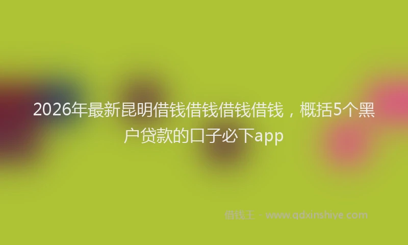 2026年最新昆明借钱借钱借钱借钱，概括5个黑户贷款的口子必下app