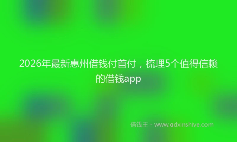 2026年最新惠州借钱付首付，梳理5个值得信赖的借钱app