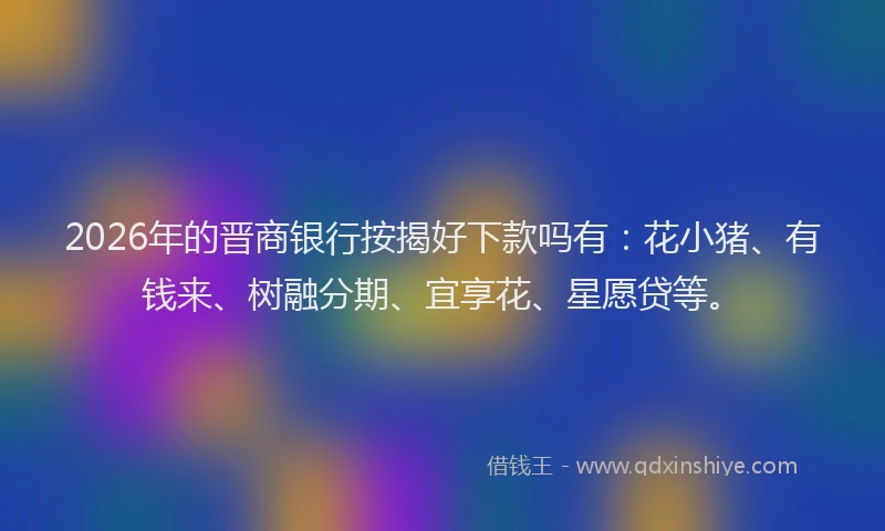 2026年的晋商银行按揭好下款吗有：花小猪、有钱来、树融分期、宜享花、星愿贷等。
