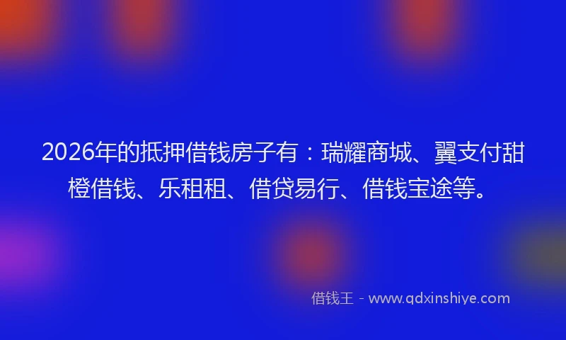 2026年的抵押借钱房子有：瑞耀商城、翼支付甜橙借钱、乐租租、借贷易行、借钱宝途等。