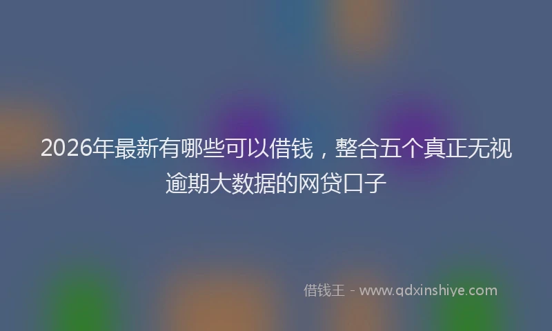 2026年最新有哪些可以借钱，整合五个真正无视逾期大数据的网贷口子
