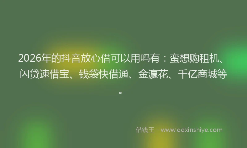 2026年的抖音放心借可以用吗有：蛮想购租机、闪贷速借宝、钱袋快借通、金瀛花、千亿商城等。