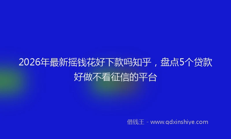 2026年最新摇钱花好下款吗知乎，盘点5个贷款好做不看征信的平台
