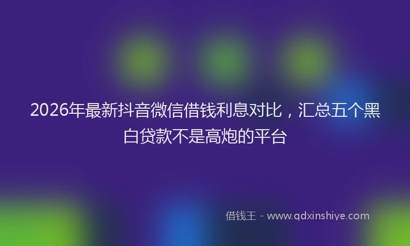 2026年最新抖音微信借钱利息对比，汇总五个黑白贷款不是高炮的平台