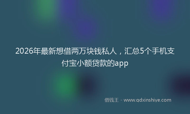 2026年最新想借两万块钱私人，汇总5个手机支付宝小额贷款的app