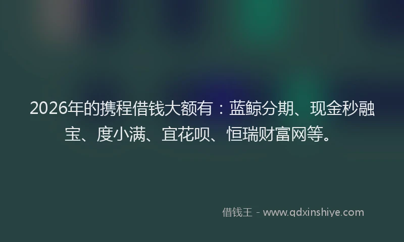 2026年的携程借钱大额有：蓝鲸分期、现金秒融宝、度小满、宜花呗、恒瑞财富网等。
