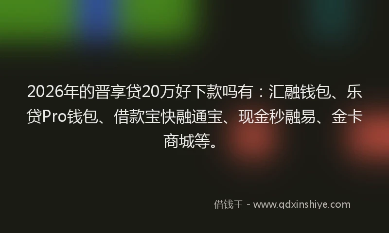 2026年的晋享贷20万好下款吗有：汇融钱包、乐贷Pro钱包、借款宝快融通宝、现金秒融易、金卡商城等。