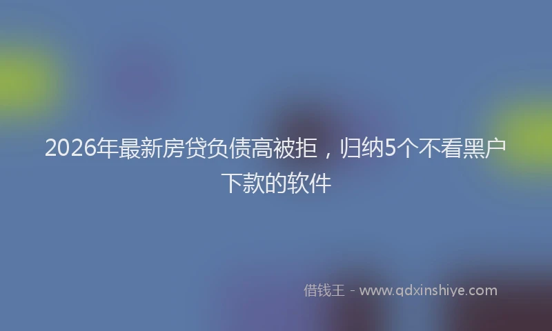 2026年最新房贷负债高被拒，归纳5个不看黑户下款的软件