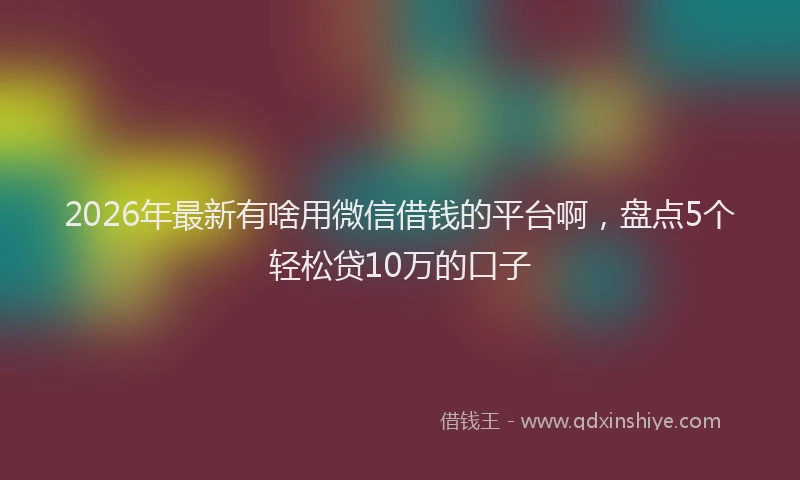 2026年最新有啥用微信借钱的平台啊，盘点5个轻松贷10万的口子