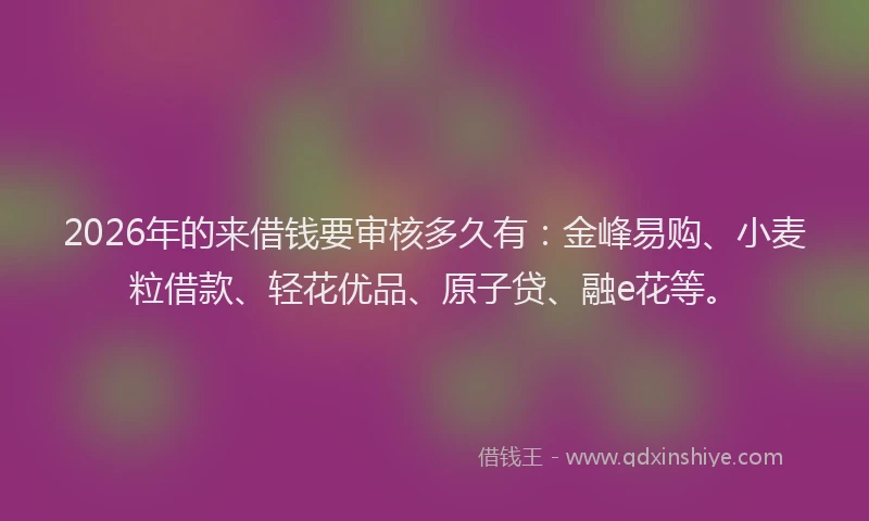 2026年的来借钱要审核多久有：金峰易购、小麦粒借款、轻花优品、原子贷、融e花等。