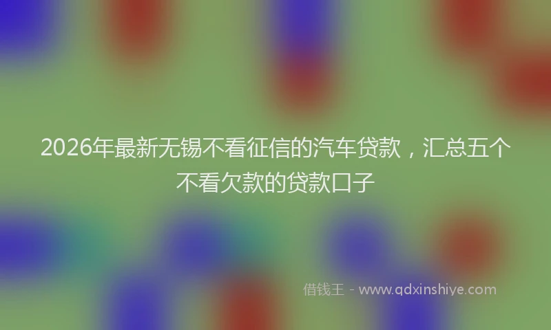 2026年最新无锡不看征信的汽车贷款，汇总五个不看欠款的贷款口子