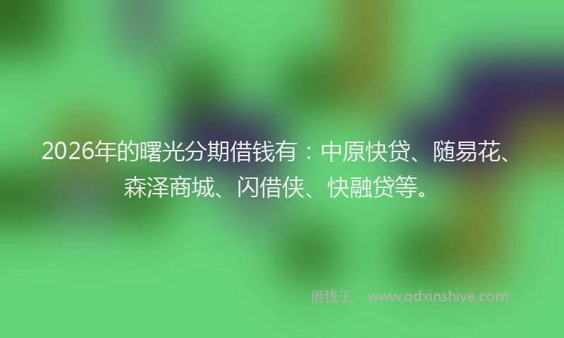 2026年的曙光分期借钱有：中原快贷、随易花、森泽商城、闪借侠、快融贷等。