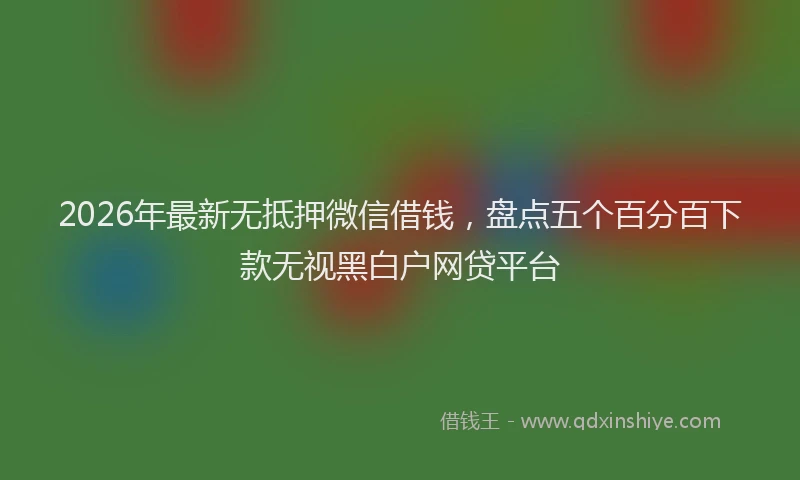 2026年最新无抵押微信借钱，盘点五个百分百下款无视黑白户网贷平台