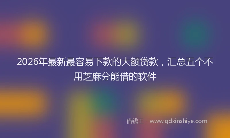 2026年最新最容易下款的大额贷款，汇总五个不用芝麻分能借的软件