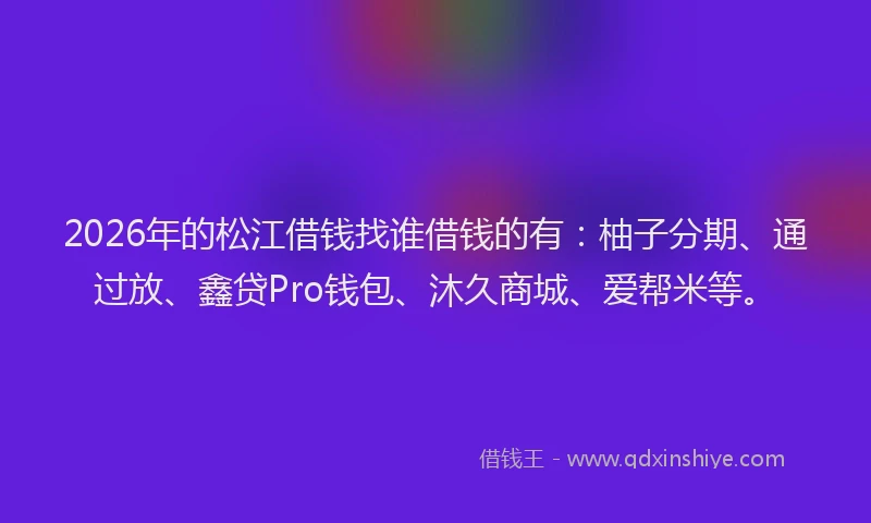 2026年的松江借钱找谁借钱的有：柚子分期、通过放、鑫贷Pro钱包、沐久商城、爱帮米等。