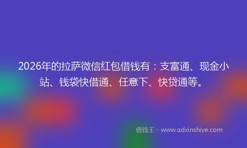 2026年的拉萨微信红包借钱有：支富通、现金小站、钱袋快借通、任意下、快贷通等。