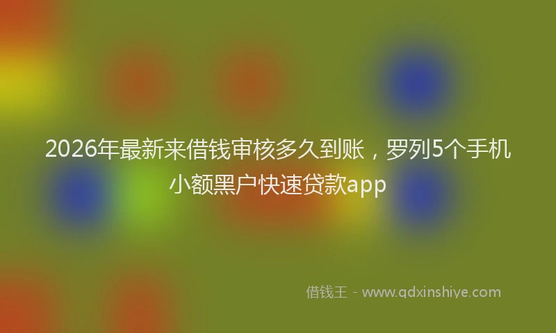2026年最新来借钱审核多久到账，罗列5个手机小额黑户快速贷款app