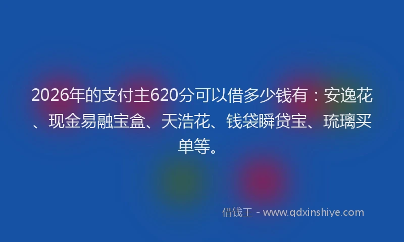 2026年的支付主620分可以借多少钱有：安逸花、现金易融宝盒、天浩花、钱袋瞬贷宝、琉璃买单等。