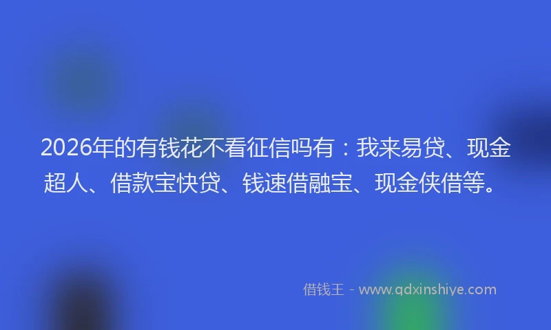 2026年的有钱花不看征信吗有：我来易贷、现金超人、借款宝快贷、钱速借融宝、现金侠借等。