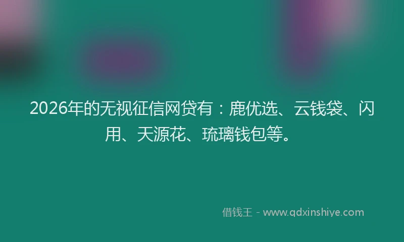 2026年的无视征信网贷有：鹿优选、云钱袋、闪用、天源花、琉璃钱包等。