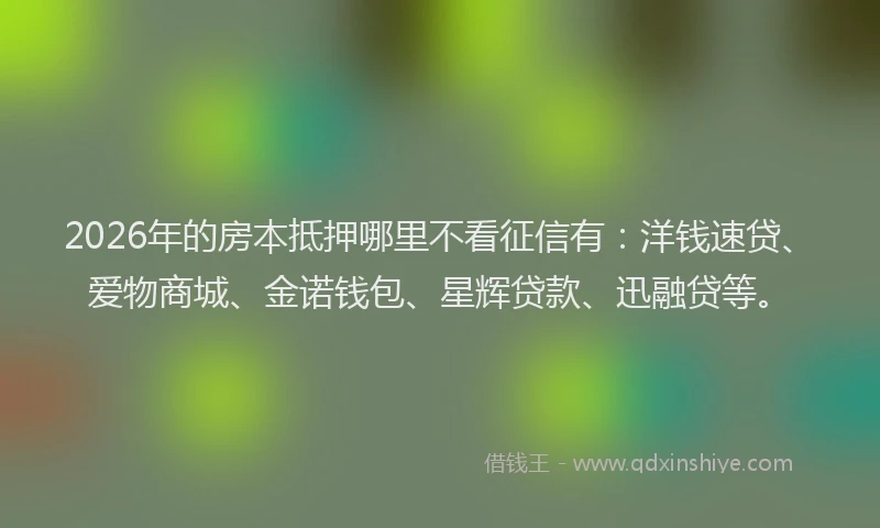 2026年的房本抵押哪里不看征信有：洋钱速贷、爱物商城、金诺钱包、星辉贷款、迅融贷等。
