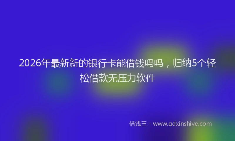 2026年最新新的银行卡能借钱吗吗，归纳5个轻松借款无压力软件