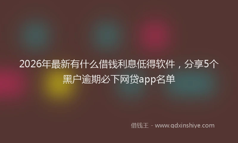 2026年最新有什么借钱利息低得软件，分享5个黑户逾期必下网贷app名单